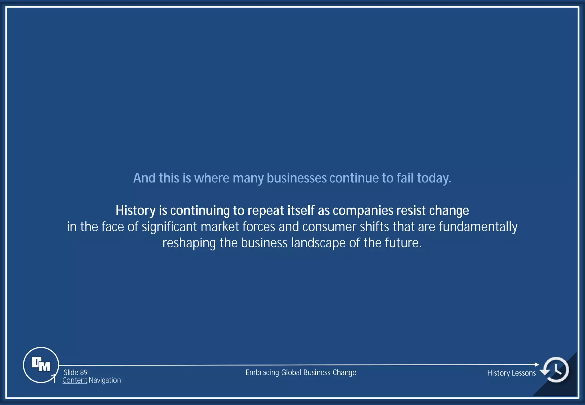 Slide 89
And this is where many businesses continue to fail today.
History is continuing to repeat itself as companies resist change
in the face of significant market forces and consumer shifts that are fundamentally
reshaping the business landscape of the future.
Embracing Global Business Change History Lessons
1 Content Navigation
 