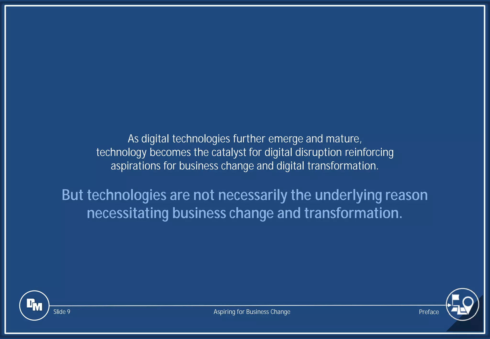 Slide 9
As digital technologies further emerge and mature,
technology becomes the catalyst for digital disruption reinforcing
aspirations for business change and digital transformation.
But technologies are not necessarily the underlying reason
necessitating business change and transformation.
Preface
Aspiring for Business Change
 