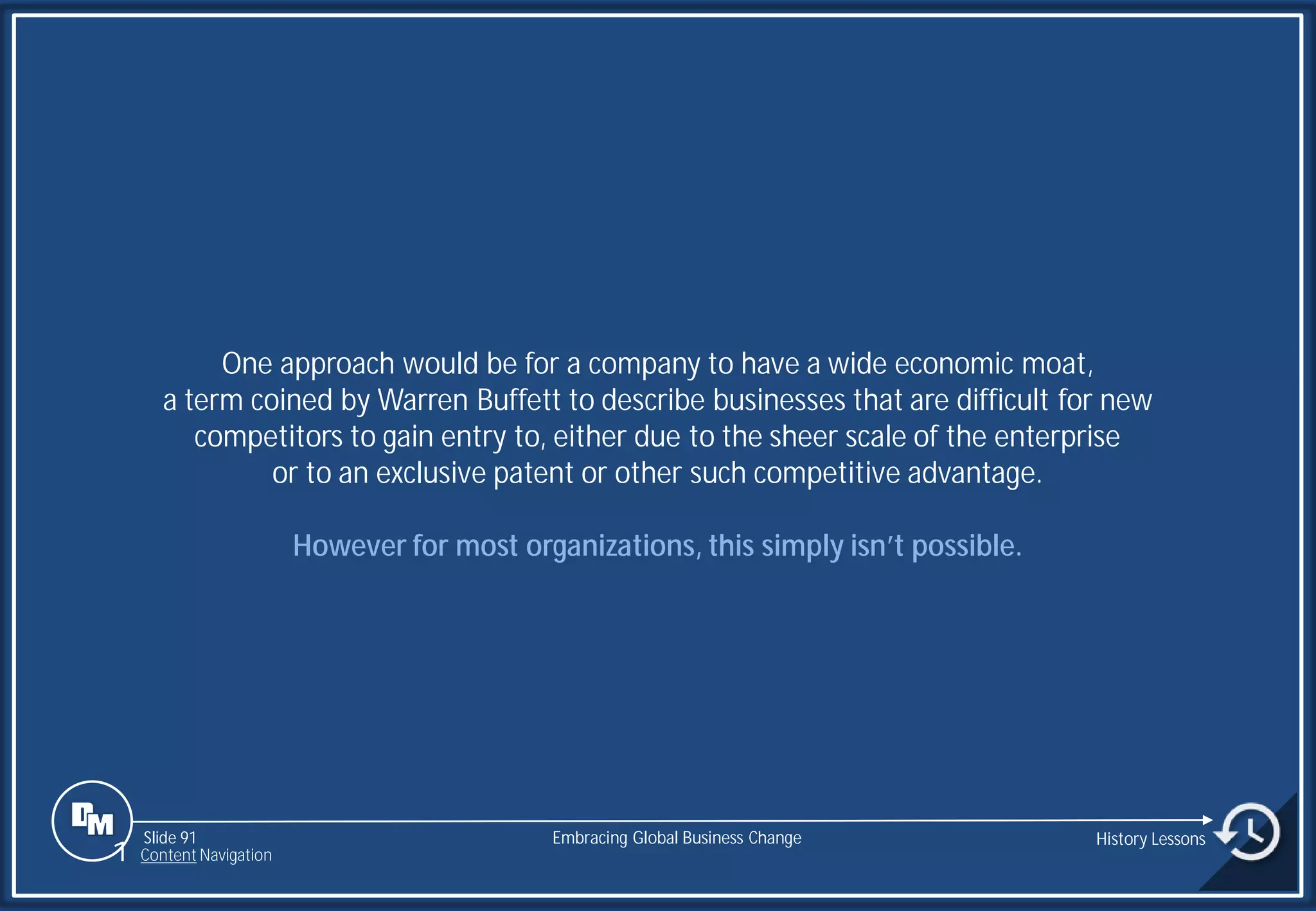 Slide 91
One approach would be for a company to have a wide economic moat,
a term coined by Warren Buffett to describe businesses that are difficult for new
competitors to gain entry to, either due to the sheer scale of the enterprise
or to an exclusive patent or other such competitive advantage.
However for most organizations, this simply isn’t possible.
Embracing Global Business Change History Lessons
1 Content Navigation
 