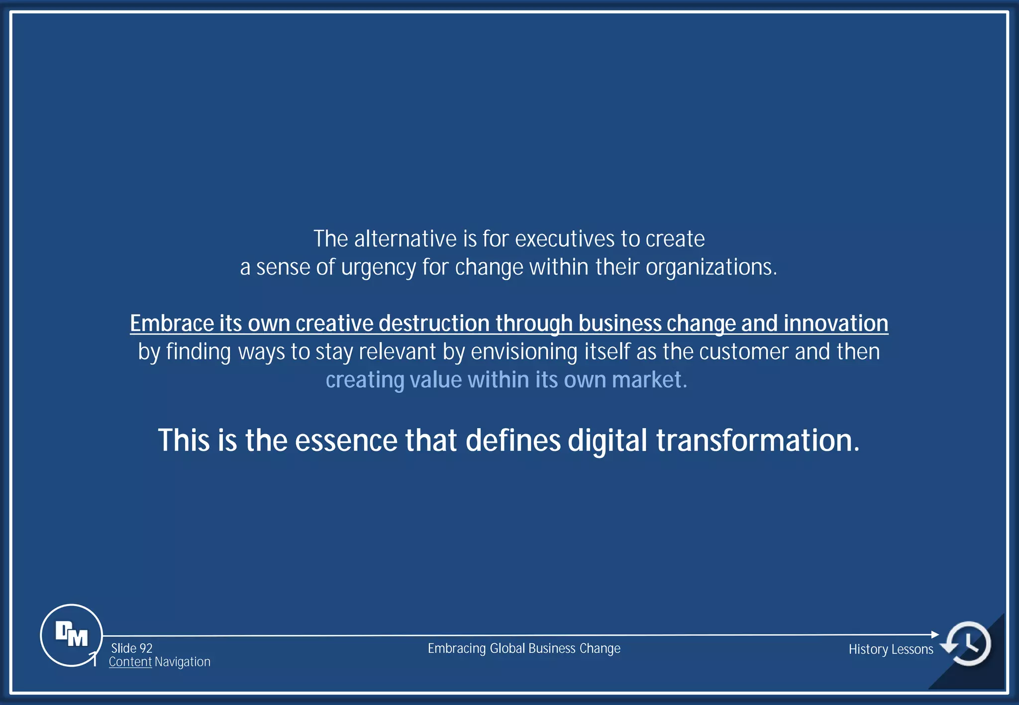 Slide 92
The alternative is for executives to create
a sense of urgency for change within their organizations.
Embrace its own creative destruction through business change and innovation
by finding ways to stay relevant by envisioning itself as the customer and then
creating value within its own market.
This is the essence that defines digital transformation.
Embracing Global Business Change History Lessons
1 Content Navigation
 