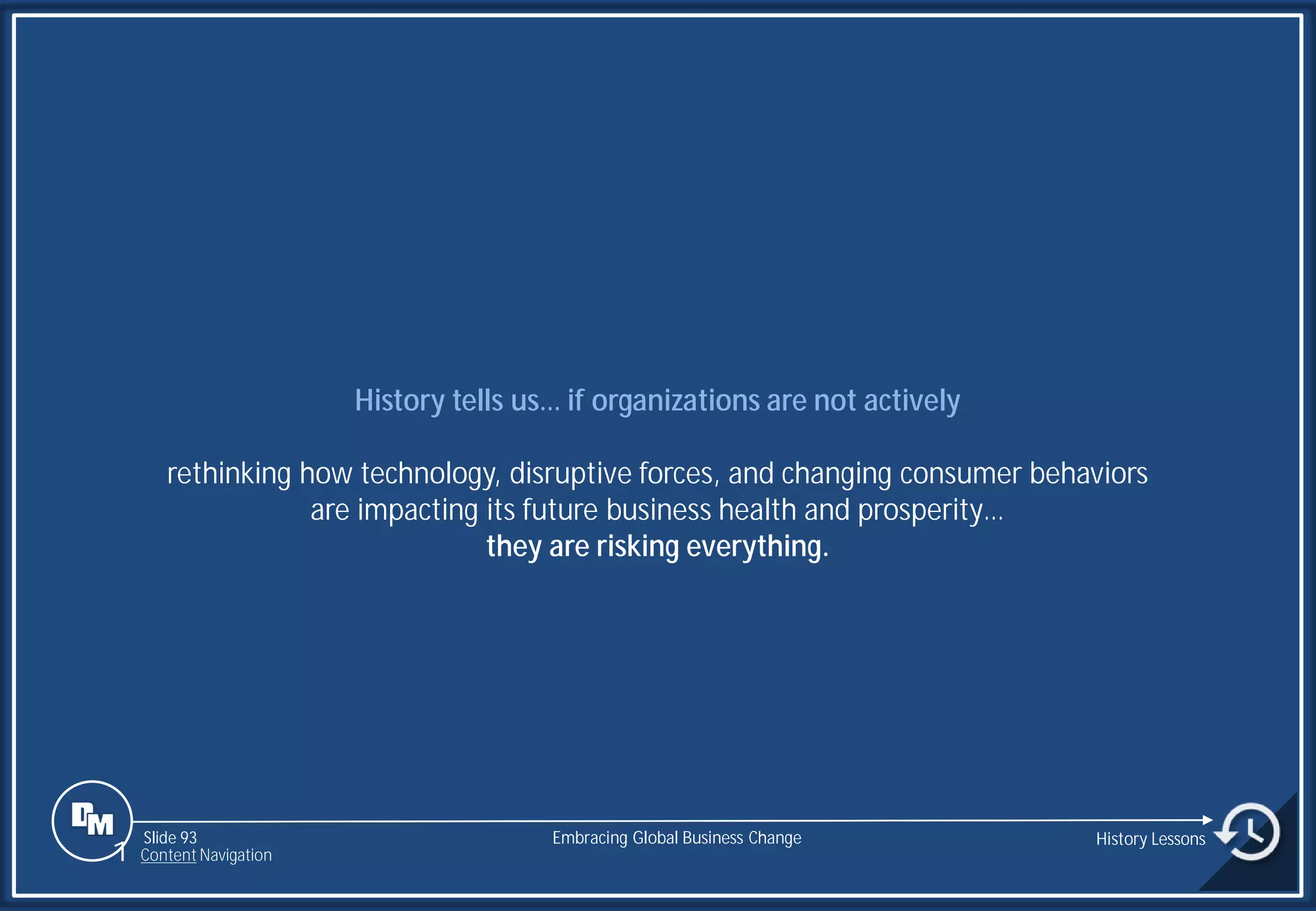 Slide 93
History tells us… if organizations are not actively
rethinking how technology, disruptive forces, and changing consumer behaviors
are impacting its future business health and prosperity…
they are risking everything.
Embracing Global Business Change History Lessons
1 Content Navigation
 