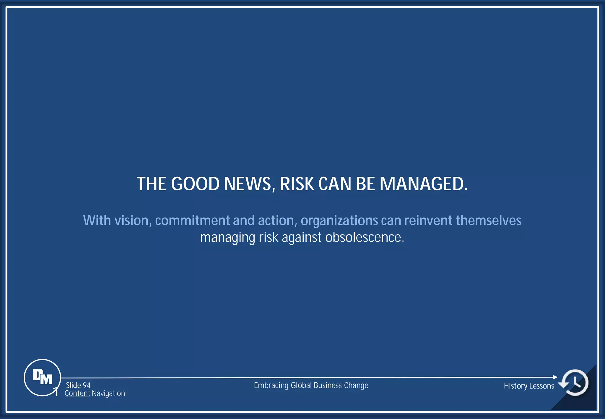 Slide 94
THE GOOD NEWS, RISK CAN BE MANAGED.
With vision, commitment and action, organizations can reinvent themselves
managing risk against obsolescence.
Embracing Global Business Change History Lessons
1 Content Navigation
 