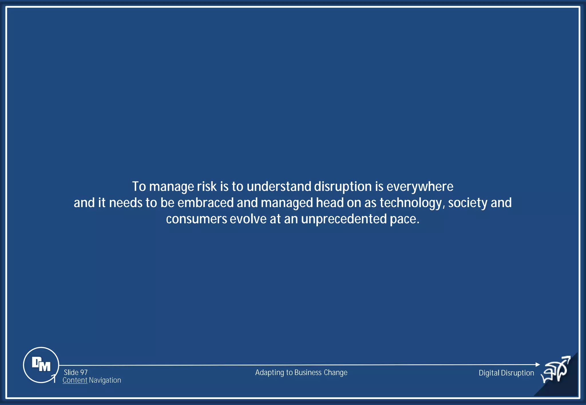 Slide 97
To manage risk is to understand disruption is everywhere
and it needs to be embraced and managed head on as technology, society and
consumers evolve at an unprecedented pace.
Adapting to Business Change Digital Disruption
1 Content Navigation
 