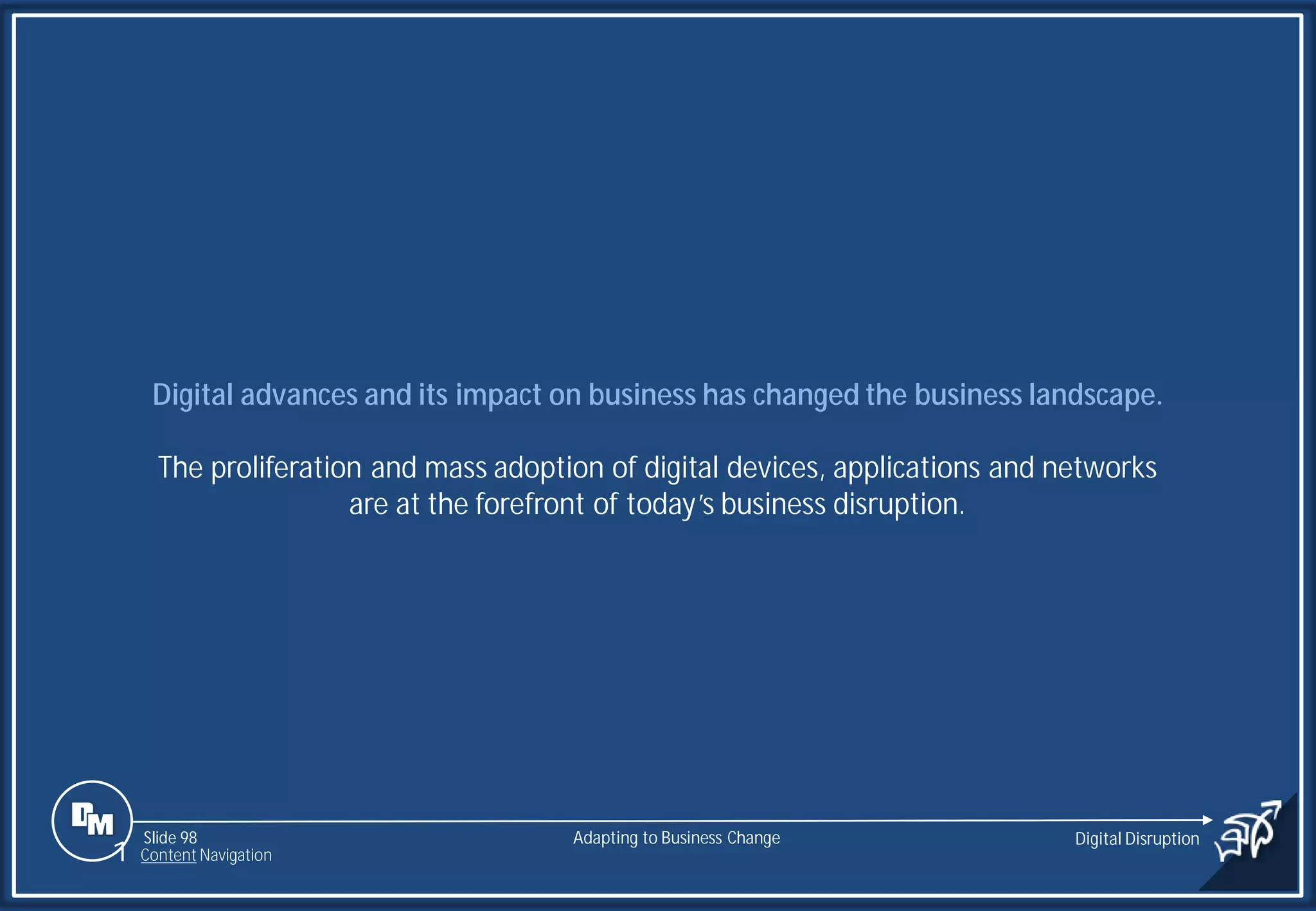 Slide 98
Digital advances and its impact on business has changed the business landscape.
The proliferation and mass adoption of digital devices, applications and networks
are at the forefront of today’s business disruption.
Adapting to Business Change Digital Disruption
1 Content Navigation
 