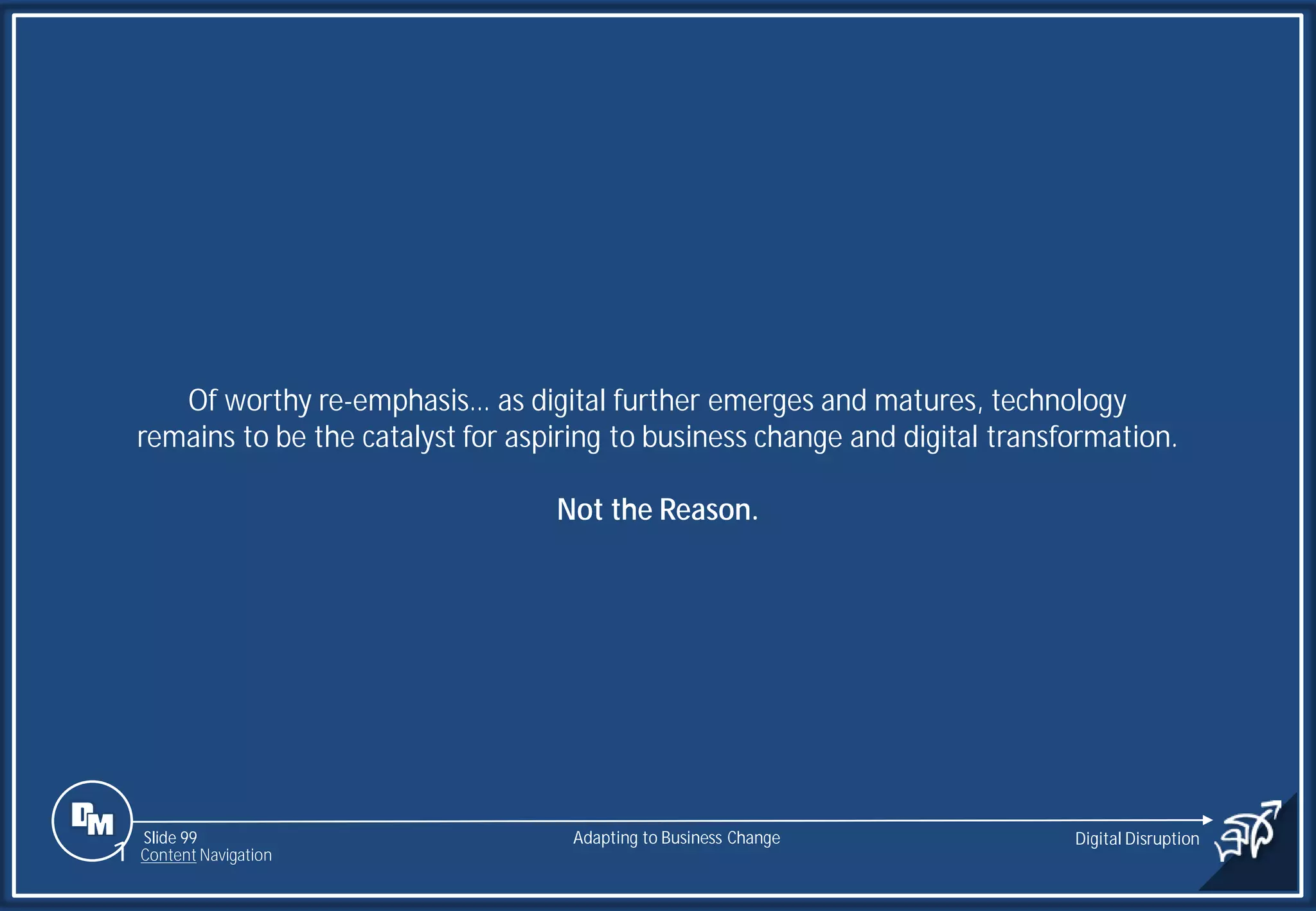 Slide 99
Of worthy re-emphasis… as digital further emerges and matures, technology
remains to be the catalyst for aspiring to business change and digital transformation.
Not the Reason.
Adapting to Business Change Digital Disruption
1 Content Navigation
 