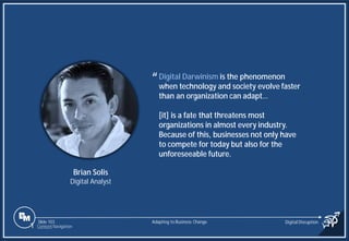 Slide 103
Digital Darwinism is the phenomenon
when technology and society evolve faster
than an organization can adapt…
[it] is a fate that threatens most
organizations in almost every industry.
Because of this, businesses not only have
to compete for today but also for the
unforeseeable future.
Brian Solis
Digital Analyst
“
Adapting to Business Change Digital Disruption
1 Content Navigation
 