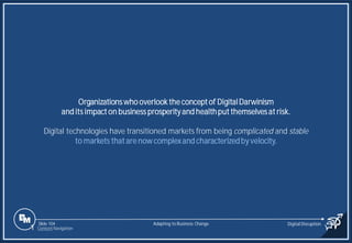 Slide 104
Organizations who overlook the concept of DigitalDarwinism
and its impact on business prosperity and healthput themselves at risk.
Digital technologies have transitioned markets from being complicated and stable
to markets that are now complexand characterizedby velocity.
Adapting to Business Change Digital Disruption
1 Content Navigation
 