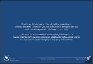 Slide 114
Reinforcing the discussion point, digital transformation is
certainly about the technology (both as an enabler of disruption and as a
transformative organizational change component)…
but it must be understood the essence of digital disruption is
how an organization’s own consumers are adapting to technological change
and how behaviors are changing for engaging with business.
Adapting to Business Change Digital Disruption
1 Content Navigation
 