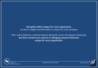 Slide 116
Disruption will be unique for every organization,
as why it is digital transformation is unique for every company.
There will certainly be common industry disruptors across the business landscape,
but there remain to be nuances to changing consumer behaviors
unique for every organization.
Adapting to Business Change Digital Disruption
1 Content Navigation
 