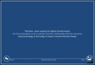 Slide 12
Therefore, when aspiring for digital transformation,
the focus should be on the customer and the relationship with the consumer
using technology as the bridge to impact transformational change.
Preface
Aspiring for Business Change
 