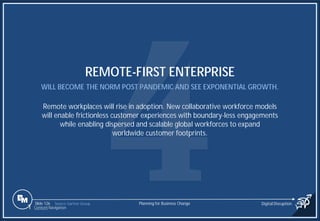 Slide 126
REMOTE-FIRST ENTERPRISE
WILL BECOME THE NORM POST PANDEMIC AND SEE EXPONENTIAL GROWTH.
Remote workplaces will rise in adoption. New collaborative workforce models
will enable frictionless customer experiences with boundary-less engagements
while enabling dispersed and scalable global workforces to expand
worldwide customer footprints.
Source: Gartner Group Planning for Business Change Digital Disruption
1 Content Navigation
 