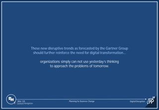 Slide 128
These new disruptive trends as forecasted by the Gartner Group
should further reinforce the need for digital transformation…
organizations simply can not use yesterday’s thinking
to approach the problems of tomorrow.
Planning for Business Change Digital Disruption
1 Content Navigation
 