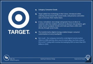 Slide 152
q Category: Consumer Goods
q Target added new technology in their stores, introduced online
ordering and increased their social media, web presence and online
sales to increase their market share.
q A new, remodeled, store design and greater focus on direct to
customer sales has enabled customers to discover new products, gain
easier access to popular brands and make purchases online and
directly through social media.
q The transformative digital strategy enabled deeper consumer
customization at every touchpoint.
q Net result – the company startedits retail digital transformation
efforts in 2006 and has since seen its stock value rise from a low of
$53 to $217 today with revenue increasing by 50% to more than $93
billion in 2020.
Aspiring for Business Change Inspirational Change
1 Content Navigation
 