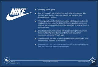 Slide 154
q Category: Active Sports
q One of the world’s top athletic shoes and clothing companies, Nike,
felt they were starting to become sluggish and outdated. Nike’s
leadership didn’t hesitate.
q The company focused on better connecting with its customer base via
emphasis on more powerful data analytics, an updated e-commerce
strategy, and stronger digital marketing campaigns to ramp up direct to
customer sales.
q Use of digital consumer data led Nike to open concept stores, create
more membership opportunities and improve the customer
experience online and through apps.
q Transformation has aided in quicker product development cycles, near-
instantaneous response to new trends.
q Net result – It’s stock price has grown from $52 to almost $148 in the
two years since the transformation began.
Aspiring for Business Change Inspirational Change
1 Content Navigation
 