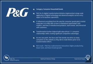 Slide 156
q Category: Consumer Household Goods
q P&G for its digital transformation initiative implemented a large-scale
application of digital technology and advanced analytics across every
aspect of its business operations.
q It influenced everything from the way the consumer goods giant created
molecules in its R&D labs to how it maintained relationships with
retailers, and how it manufactured products, built brands, and interacted
with customers.
q Transformation further helped build value-driven 1:1 consumer
relationships while creating significant competitive advantages.
q As one case point, the Dove and Tide brands now drive as many
consumers to the website as they did to retail shelves prior to its
transformation efforts.
q Net result – P&G has realized better innovation, higher productivity,
lower costs, and faster brand growth.
Aspiring for Business Change Inspirational Change
1 Content Navigation
 