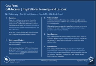 Slide 168
Case Point
GAFAnomics | Inspirational Learnings and Lessons.
Source: FaberNovel
Net Takeaway | Traditional Business Needs Must Be Redefined.
3. Value Creation
Traditional businesses think about value creation as roughly revenue
minus costs. GAFA have redefined value creation by putting themselves
in a customer’s shoes.
Making theircustomerssave time and effort is a strategic performance
indicator. To the extent that deliveringsustainablecustomervalue
prevailsover short-term profitability.
4. Core Business
GAFA redefines their core business not in product or service terms, but
in terms of being in businessto solve customerproblems.The concept
can apply to any type of business as long as the mission is to deliver
customer value.
5. Management
GAFA fosters a “Hacker Mentality” for projectownershipthrough
responsiblesmall teams encouragingobjectiveand data-powered
decisionmaking.It replaces the notion of expertise and know-how with
the notions of “learnability” (ability to learn what you don’t know)
leading to greater innovation.
1. Customer
If you ask a traditional company how they define
customers, they will probably answer “those who
purchase”. The GAFA model redefines the customer
relationship as one where all customersdeserveto be
deliveredthe best possiblecustomerexperience,not
just a sales pitch.
In the past, a transaction was what made a customer,
now it is anyone who gives a company attention.
2. Addressable Markets
GAFA have radically questioned the notion of
addressable markets.
When launching a business, GAFA never thinks about
geography or culture. Any connectedhuman beingis a
potentialcustomer,and any non-connected human
being needs to become one.
Modeling for Business Change Inspirational Change
1 Content Navigation
 