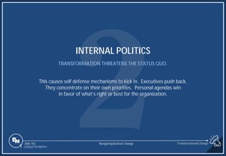 Slide 183
INTERNAL POLITICS
TRANSFORMATION THREATENS THE STATUS QUO.
This causes self defense mechanisms to kick in. Executives push back.
They concentrate on their own priorities. Personal agendas win
in favor of what’s right or best for the organization.
1 Content Navigation
Transformational Change
Navigating Business Change
 