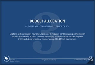 Slide 184
BUDGET ALLOCATION
BUDGETS ARE LOCKED WITHOUT PROOF OF ROI.
Digital is still reasonably new and unproven. It requires continuous experimentation
which often occurs in silos. Success and failure is rarely communicated beyond
individual departments or teams making ROI difficult to measure.
1 Content Navigation
Transformational Change
Navigating Business Change
 