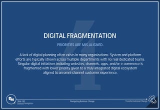 Slide 185
DIGITAL FRAGMENTATION
PRIORITIES ARE MIS-ALIGNED.
A lack of digital planning often exists in many organizations. System and platform
efforts are typically strewn across multiple departments with no real dedicated teams.
Singular digital initiatives including websites, channels, apps, and/or e-commerce is
fragmented with lower priority given to a truly integrated digital ecosystem
aligned to an omni-channel customer experience.
1 Content Navigation
Transformational Change
Navigating Business Change
 