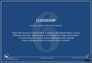 Slide 187
LEADERSHIP
CHANGE CAN BE HARD AND PAINFUL.
Vision and someone to lead is critical. Employees will routinely follow a course
of Business As Usual. Digital is kept at arms length or in fringe conversations.
It may be viewed as a threat. A lack of digital specialists typically
means strategy will often be viewed in silos or isolation.
1 Content Navigation
Transformational Change
Navigating Transformation
 