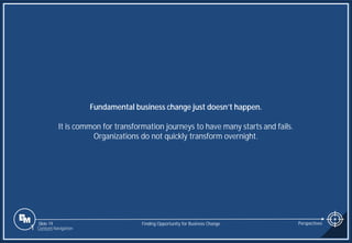 Slide 19
Fundamental business change just doesn’t happen.
It is common for transformation journeys to have many starts and fails.
Organizations do not quickly transform overnight.
Finding Opportunity for Business Change Perspectives
1 Content Navigation
 