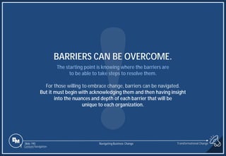 Slide 190
The starting point is knowing where the barriers are
to be able to take steps to resolve them.
For those willing to embrace change, barriers can be navigated.
But it must begin with acknowledging them and then having insight
into the nuances and depth of each barrier that will be
unique to each organization.
BARRIERS CAN BE OVERCOME.
1 Content Navigation
Transformational Change
Navigating Business Change
 