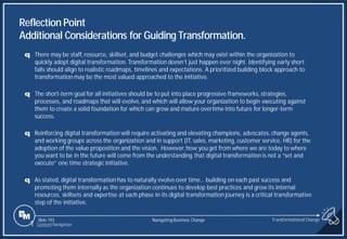 Slide 193
q There may be staff, resource, skillset, and budget challenges which may exist within the organization to
quickly adopt digital transformation. Transformation doesn’t just happen over night. Identifying early short
falls should align to realistic roadmaps, timelines and expectations. A prioritized building block approach to
transformation may be the most valued approached to the initiative.
q The short-term goal for all initiatives should be to put into place progressive frameworks, strategies,
processes, and roadmaps that will evolve, and which will allow your organization to begin executing against
them to create a solid foundation for which can grow and mature overtime into future for longer-term
success.
q Reinforcing digital transformation will require activating and elevating champions, advocates, change agents,
and working groups across the organization and in support (IT, sales, marketing, customer service, HR) for the
adoption of the value proposition and the vision. However, how you get from where we are today to where
you want to be in the future will come from the understanding that digital transformation is not a “set and
execute” one time strategic initiative.
q As stated, digital transformation has to naturally evolve over time… building on each past success and
promoting them internally as the organization continues to develop best practices and grow its internal
resources, skillsets and expertise at each phase in its digital transformation journey is a critical transformative
step of the initiative.
Reflection Point
Additional Considerations for Guiding Transformation.
Transformational Change
1 Content Navigation
Navigating Business Change
 