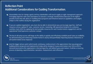 Slide 194
q Stewardship roles for change agents and key stakeholders will need to apply an agile management approach
leveraging expertise with scale and balance to execute a strategic transformative direction at the highest
possible levels that will ‘phase in’ building block programs and initiatives based on capabilities and budgets
unique to the realities facing the organization.
q If you are a global organization, you must also be able to demonstrate you can leverage expertise, staff and
resources across a global (IT, sales, customer service, marketing, HR) operations footprint in a cohesive,
seamless team effort for applying the best possible resources for each transformation engagement and the
aspirational Total Experience customer concept.
q The key to all early success will hinge on the ability to quickly and effectively establish proof cases as credibility
for demonstrating and reinforcing transformation is clearly and quantifiably impacting business milestones in
all transformation areas impacted.
q And the bigger picture point which needs continuous reinforcement is the appreciation that any progressive
building blocks proposed and implemented today will be designed to grow and mature over time as ROI is
demonstrated and as the organization’s internal expertise and skillsets grow and mature. It will be a recurring
process of planning, experimentation, execution, measurement and refinement.
Reflection Point
Additional Considerations for Guiding Transformation.
Transformational Change
1 Content Navigation
Navigating Business Change
 