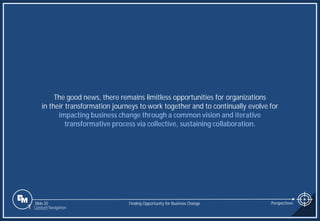 Slide 20
The good news, there remains limitless opportunities for organizations
in their transformation journeys to work together and to continually evolve for
impacting business change through a common vision and iterative
transformative process via collective, sustaining collaboration.
Finding Opportunity for Business Change Perspectives
1 Content Navigation
 
