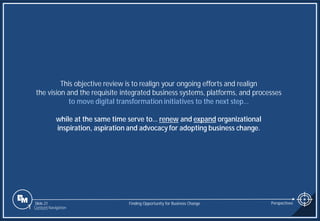 Slide 21
This objective review is to realign your ongoing efforts and realign
the vision and the requisite integrated business systems, platforms, and processes
to move digital transformation initiatives to the next step…
while at the same time serve to… renew and expand organizational
inspiration, aspiration and advocacy for adopting business change.
Finding Opportunity for Business Change Perspectives
1 Content Navigation
 