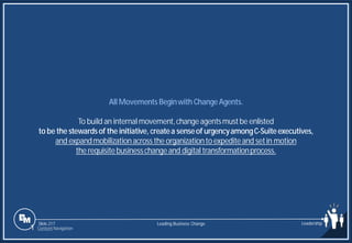 Slide 217
All Movements Beginwith ChangeAgents.
To build an internal movement,changeagentsmustbe enlisted
to be the stewardsof the initiative, createa senseof urgencyamongC-Suiteexecutives,
and expandmobilizationacrossthe organizationto expediteand setin motion
the requisitebusinesschangeand digital transformationprocess.
Leading Business Change Leadership
1 Content Navigation
 