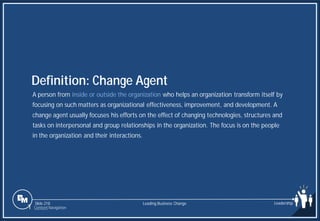 Slide 218
A person from inside or outside the organization who helps an organization transform itself by
focusing on such matters as organizational effectiveness, improvement, and development. A
change agent usually focuses his efforts on the effect of changing technologies, structures and
tasks on interpersonal and group relationships in the organization. The focus is on the people
in the organization and their interactions.
Definition: Change Agent
Leading Business Change Leadership
1 Content Navigation
 