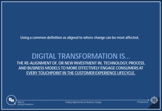 Slide 22
DIGITAL TRANSFORMATION IS…
THE RE-ALIGNMENT OF, OR NEW INVESTMENT IN, TECHNOLOGY, PROCESS,
AND BUSINESS MODELS TO MORE EFFECTIVELY ENGAGE CONSUMERS AT
EVERY TOUCHPOINT IN THE CUSTOMER EXPERIENCE LIFECYCLE.
Using a common definition as aligned to where change can be most affected,
Finding Opportunity for Business Change Perspectives
1 Content Navigation
 