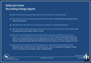 Slide 222
Reflection Point
Recruiting Change Agents
q Who will lead the movement?Who will be the internal voice to inspire change?
q Who will be the internal champions and stewardsfor change? How will they be recruited? Across
business operations?
q Who will create the business case and business model for C-Suite|Board adoption?
q Who will explain and document how a better “CX” can be a core business direction so that a wave
of organizational-wide support begins to build?
q Who are the internal departmentheads across Marketing, Sales, CustomerService, Human
Resources, and IT which need to be recruited and/or motivated? How can distributed teams and
efforts across a global footprint work in collaboration to create and reinforce a desired, integrated
customer experience which will benefit both business and customers as well as employee careers?
q Who needs to be recruited to form the requisite cross-functional steeringcommitteefrom
Marketing, Sales, Customer Service, Human Resources, and IT to collaborate and support change
across E-Commerce, Social, Mobile, Digital, and Real World?
Leading Business Change Leadership
REPRESENTATION
1 Content Navigation
 