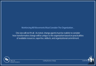 Slide 225
ReinforcingAll MovementsMustConsiderThe Organization…
One sizewill not fit all. Asnoted, changeagentsmust be realisticto consider
how transformativechangewill be unique to the organizationbasedon practicalities
of availableresources,expertise,skillsets,and organizationalcommitment.
Leading Business Change Leadership
1 Content Navigation
 