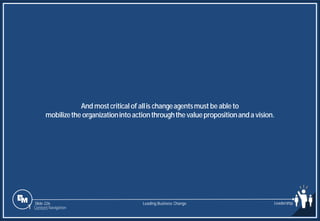 Slide 226
And mostcritical of allis changeagentsmust be ableto
mobilizethe organizationintoactionthroughthe valuepropositionanda vision.
Leading Business Change Leadership
1 Content Navigation
 