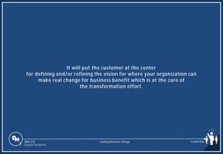 Slide 233
It will put the customer at the center
for defining and/or refining the vision for where your organization can
make real change for business benefit which is at the core of
the transformation effort.
Leading Business Change Leadership
1 Content Navigation
 