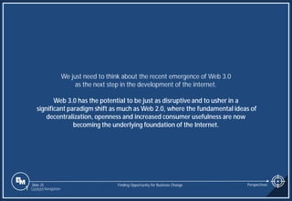 Slide 25
We just need to think about the recent emergence of Web 3.0
as the next step in the development of the internet.
Web 3.0 has the potential to be just as disruptive and to usher in a
significant paradigm shift as much as Web 2.0, where the fundamental ideas of
decentralization, openness and increased consumer usefulness are now
becoming the underlying foundation of the Internet.
Finding Opportunity for Business Change Perspectives
1 Content Navigation
 