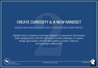 Slide 259
CREATE CURIOSITY & A NEW MINDSET
ENGAGE AND EMPOWER EMPLOYEES TO DEVELOP NEW COMPETENCIES.
Digitally mature companies encourage employees to experiment and innovate
while equipping them with the right tools to resolve challenges. It requires
change agent leaders with the right qualities to inspire, influence,
and encourage collaboration.
Mobilizing Business Change Empowerment
1 Content Navigation
 