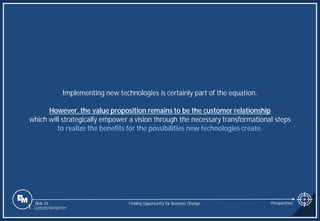 Slide 33
Implementing new technologies is certainly part of the equation.
However, the value proposition remains to be the customer relationship
which will strategically empower a vision through the necessary transformational steps
to realize the benefits for the possibilities new technologies create.
Finding Opportunity for Business Change Perspectives
1 Content Navigation
 