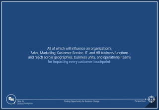 Slide 35
All of which will influence an organization’s
Sales, Marketing, Customer Service, IT, and HR business functions
and reach across geographies, business units, and operational teams
for impacting every customer touchpoint.
Finding Opportunity for Business Change Perspectives
1 Content Navigation
 