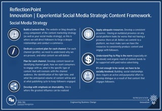 Slide 366
ReflectionPoint
Innovation | Experiential Social Media Strategic Content Framework.
REPRESENTATION
Engineering Business Change Innovation
1 Content Navigation
Social Media Strategy
Build a Content Hub. The website or blog should be
a key component of the content marketing strategy
(as well as your social media strategy), as this is
where we will direct followers to forge a deeper
relationships and conduct e-commerce.
Dedicate a content plan for each channel. For each
channel (profile), we need to understand why we
are present, and what content we will deliver.
Plan for each channel. Develop content based on
identifying channel goals, how we want consumers
to engage with us, what is the specific type of
content that will resonate with the channel
audience, the identification of the right tone, and
what the anticipated volume of content will be and
at what publishing cycle to keep followers engaged.
Develop with emphasis on shareability. this is
where the greatest influence can be realized.
Apply adequate resources. Develop a consistent
presence. Having an outdated presence on any
social platform looks far worse that not having a
presence there at all. Before we commit to a
platform, we must make sure we have the
resources to consistently produce content and
engage with followers.
Understand Pay to Play is the norm (especially on
Facebook) and organic reach of content needs to
be supported with paid native advertising.
It's not enough to be social, we have to be
socially involved. Building social relationships
does require an active and purposeful effort to
develop dialogue as a result of that content that
engages followers.
 