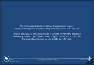 Slide 40
As a common and natural step in any transformation journey,
the discussion objective proposed today is self assessment and reflection.
This will allow you, as a change agent, to re-visit and re-frame the discussion
based on your own organization’s current progress to date and to refine the
transformation roadmap for how best to move forward.
Finding Opportunity for Business Change Perspectives
1 Content Navigation
 