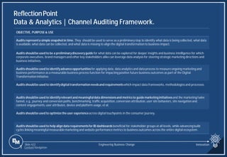 Slide 422
ReflectionPoint
Data & Analytics | Channel Auditing Framework.
Engineering Business Change
1 Content Navigation
OBJECTIVE, PURPOSE & USE
Auditsrepresenta simple snapshotin time. They should be used to serve as a preliminary step to identify what data is being collected, what data
is available, what data can be collected, and what data is missing to align the digital transformation to business impact.
Auditsshouldbe used to be a preliminarydiscoveryguidefor what data can be explored for deeper insights and business intelligence for which
corporate executives, brand managersand other key stakeholders alike can leverage data analysis for steering strategic marketing directions and
business initiatives.
Auditsshouldbe used to identifyadvanceopportunitiesfor applying data, data analytics and data process to measure ongoing marketing and
business performance as a measurable business process function for impacting positive future business outcomes as part of the Digital
Transformation initiative.
Auditsshouldbe used to identifydigital transformationneedsand requirementswhich impactdata frameworks, methodologies and processes.
Auditsshouldbe used to identifyrelevantand meaningfuldata dimensionsand metricsto guidemarketinginitiativesand the marketing/sales
funnel, e.g., journey and conversion paths, benchmarking, traffic acquisition, conversion attribution, user site behaviors, site navigation and
content engagements, user attributes, device and platform usage, et al.
Auditsshouldbe used to optimizethe user experienceacross digital touchpoints in the consumer journey.
Auditsshouldbe used to help align data requirementsfor BI dashboardsbeneficial for stakeholder groups at all levels, while advancingbuild
cycles linking meaningful measurablemarketing and website performance metrics to business outcomes across the entire digital ecosystem.
Innovation
 