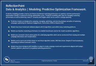 Slide 431 Engineering Business Change Innovation
Predictive modeling provides a tool to use historic benchmark marketing performance to optimize real-time performance.
Optimization ideally is conducted in 90-day optimization cycles. Predictive modeling adds value for managing marketing
performance as well as delivering “what if” scenarios and insights which can be used for strategic planning.
q Predictive models are designed for analyzing, managing, optimizing, and steering strategic execution of marketing
campaigns optimizing for maximum Engagements, Conversions, ROAS or Business ROI.
q Models have been tested and validated aligned with AI algorithms used within many marketing platforms.
q Models use baseline marketing performance to establish benchmarks and for the model’s predictive algorithms.
q Model uses constraint criteria which guides the underlying algorithm whch can be constructed from varying and multiple
campaign dimensions and considerations.
q Models can be run in one of three linear or non-linear algorithm modes: GRG Non-Linear, Simplex LP and Evolutionary
depending on defined constraint criteria.
q Models have been designed with flexibility to adopt to media campaign needs and requirements aligned with budget,
channel, platform, placement et al guiding marketing parameters.
ReflectionPoint
Data & Analytics | Modeling: Predictive Optimization Framework.
1 Content Navigation
 