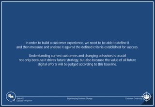 Slide 452
In order to build a customer experience, we need to be able to define it
and then measure and analyze it against the defined criteria established for success.
Understanding current customers and changing behaviors is crucial
not only because it drives future strategy, but also because the value of all future
digital efforts will be judged according to this baseline.
Customer Centricity
Experiencing Business Change
1 Content Navigation
 