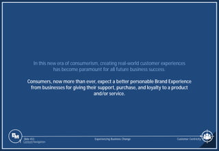 Slide 453
In this new era of consumerism, creating real-world customer experiences
has become paramount for all future business success.
Consumers, now more than ever, expect a better personable Brand Experience
from businesses for giving their support, purchase, and loyalty to a product
and/or service.
Experiencing Business Change Customer Centricity
1 Content Navigation
 