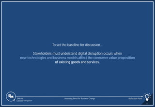 Slide 46
To set the baseline for discussion…
Stakeholders must understand digital disruption occurs when
new technologies and business models affect the consumer value proposition
of existing goods and services.
Assessing Need for Business Change Reflection Point
1 Content Navigation
 