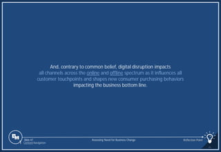 Slide 47
And, contrary to common belief, digital disruption impacts
all channels across the online and offline spectrum as it influences all
customer touchpoints and shapes new consumer purchasing behaviors
impacting the business bottom line.
Assessing Need for Business Change Reflection Point
1 Content Navigation
 