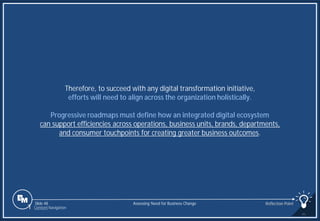 Slide 48
Therefore, to succeed with any digital transformation initiative,
efforts will need to align across the organization holistically.
Progressive roadmaps must define how an integrated digital ecosystem
can support efficiencies across operations, business units, brands, departments,
and consumer touchpoints for creating greater business outcomes.
Assessing Need for Business Change Reflection Point
1 Content Navigation
 
